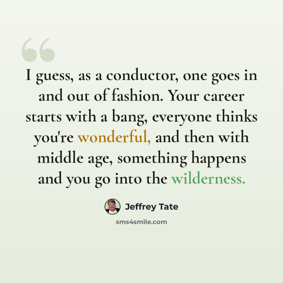 “I guess, as a conductor, one goes in and out of fashion. Your career starts with a bang, everyone thinks you're wonderful, and then with middle age, something happens and you go into the wilderness.” quote by Jeffrey Tate