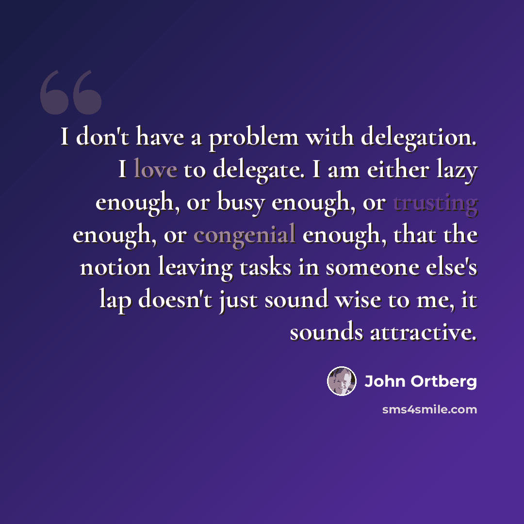 “I don't have a problem with delegation. I love to delegate. I am either lazy enough, or busy enough, or trusting enough, or congenial enough, that the notion leaving tasks in someone else's lap doesn't just sound wise to me, it sounds attractive.” quote by John Ortberg