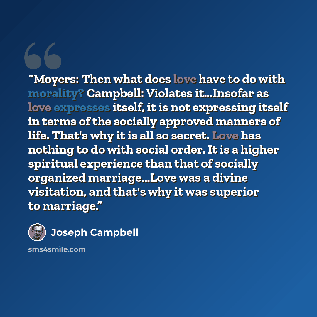 “Moyers: Then what does love have to do with morality? Campbell: Violates it…Insofar as love expresses itself, it is not expressing itself in terms of the socially approved manners of life. That's why it is all so secret. Love has nothing to do with social order. It is a higher spiritual experience…” quote by Joseph Campbell