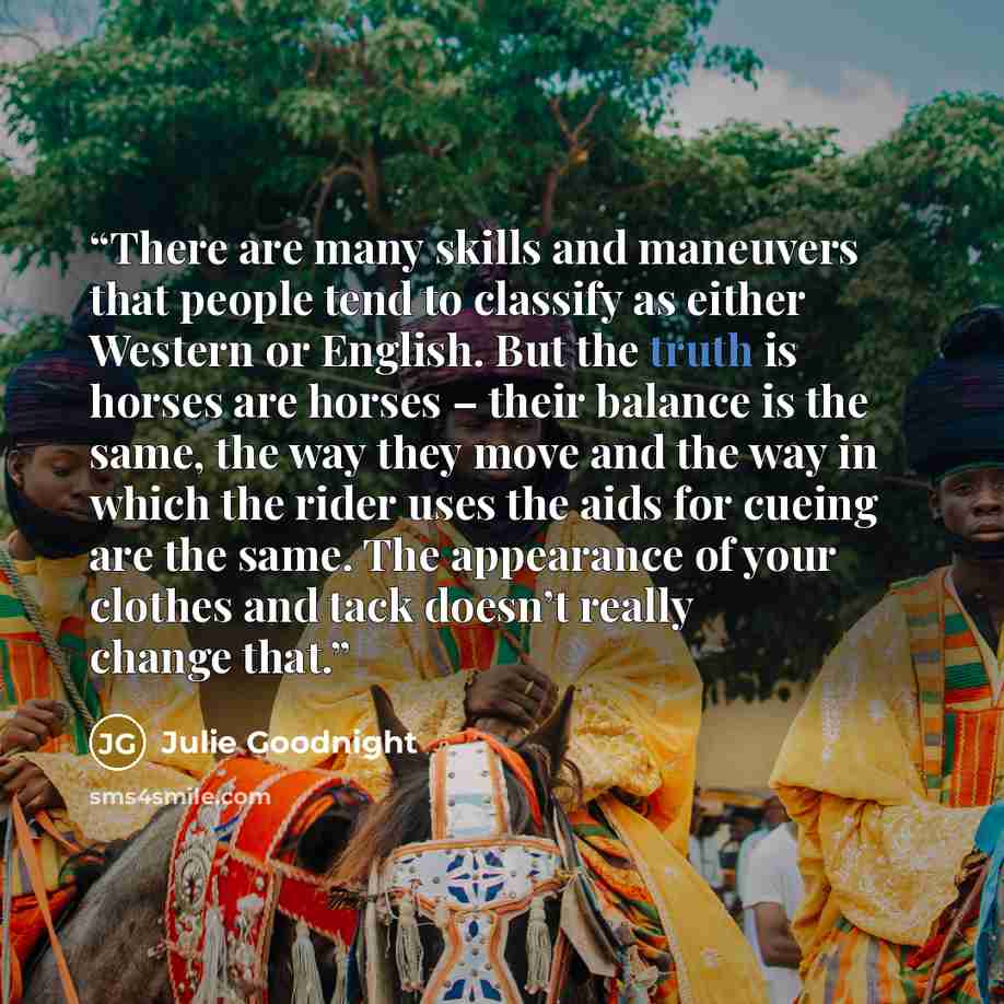 “There are many skills and maneuvers that people tend to classify as either Western or English. But the truth is horses are horses – their balance is the same, the way they move and the way in which the rider uses the aids for cueing are the same. The appearance of your clothes and tack doesn’t…” quote by Julie Goodnight