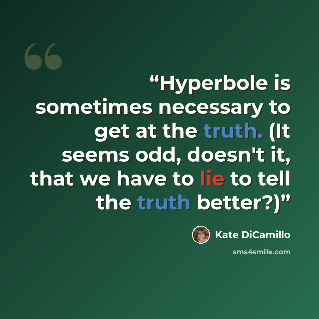 “Hyperbole is sometimes necessary to get at the truth. (It seems odd, doesn't it, that we have to lie to tell the truth better?)” quote by Kate DiCamillo
