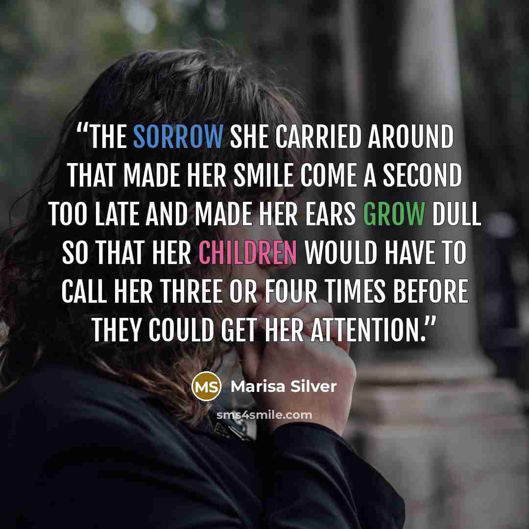 “the sorrow she carried around that made her smile come a second too late and made her ears grow dull so that her children would have to call her three or four times before they could get her attention.” quote by Marisa Silver