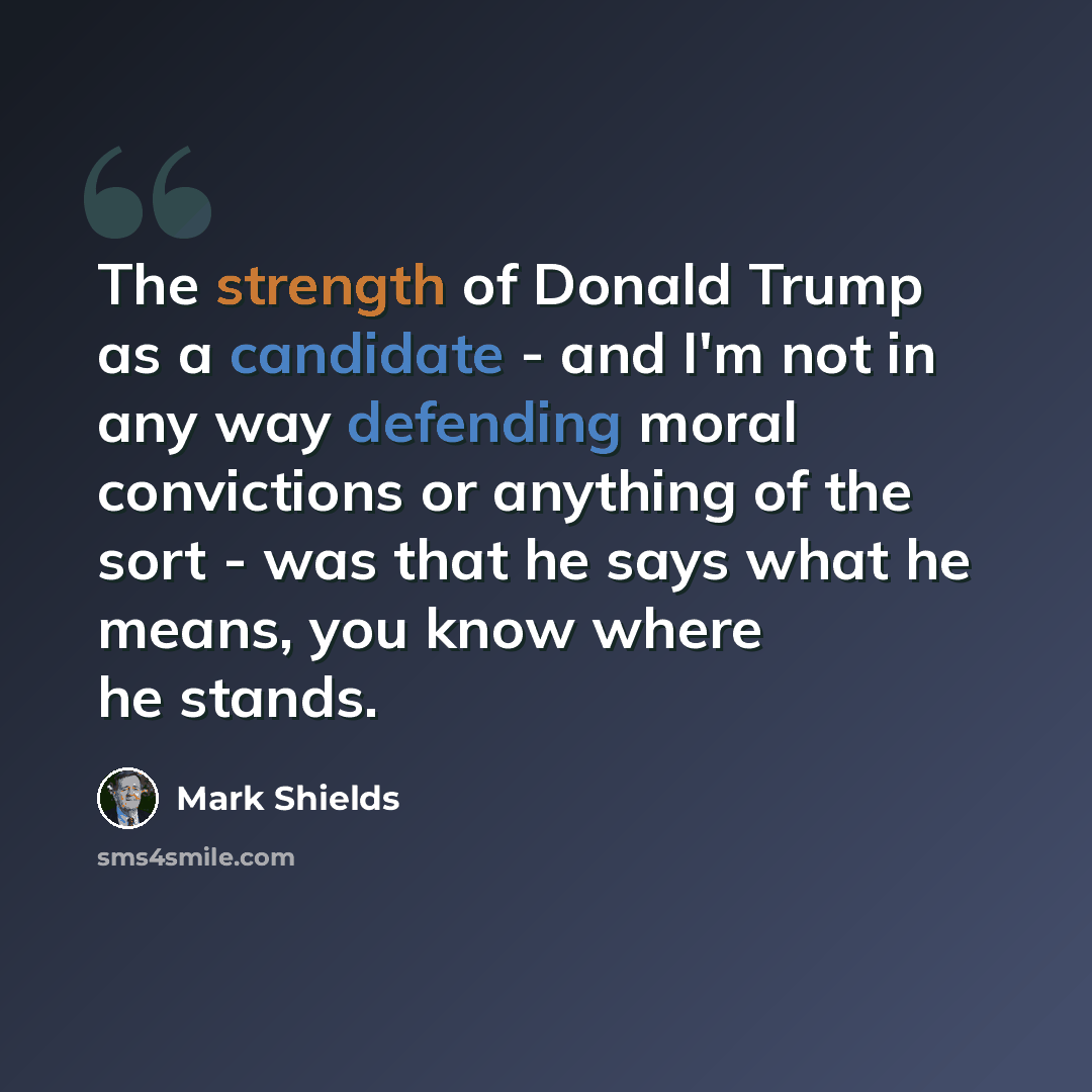 “The strength of Donald Trump as a candidate - and I'm not in any way defending moral convictions or anything of the sort - was that he says what he means, you know where he stands.” quote by Mark Shields
