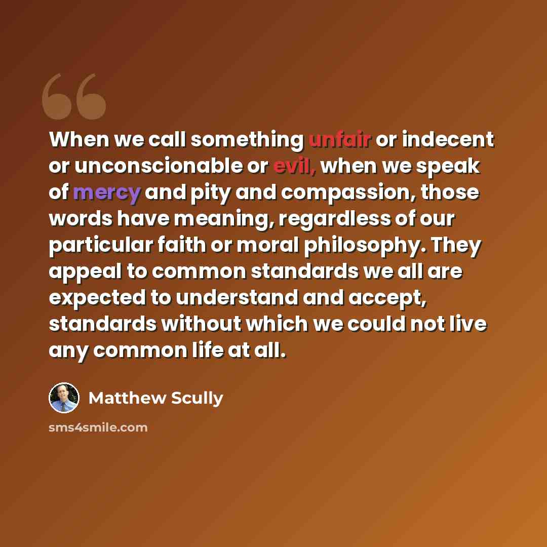 “When we call something unfair or indecent or unconscionable or evil, when we speak of mercy and pity and compassion, those words have meaning, regardless of our particular faith or moral philosophy. They appeal to common standards we all are expected to understand and accept, standards without…” quote by Matthew Scully