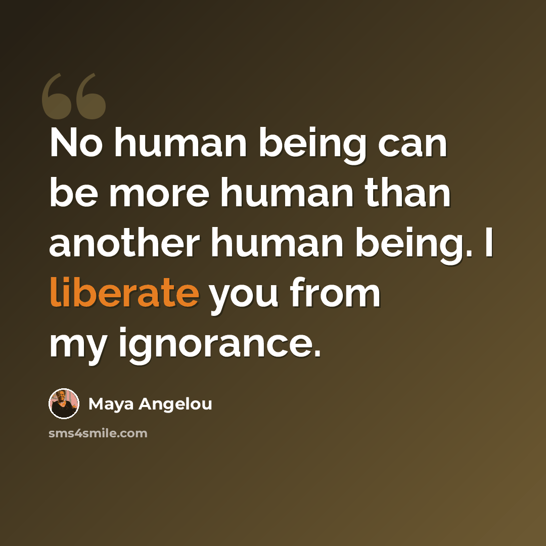 “No human being can be more human than another human being. I liberate you from my ignorance.” quote by Maya Angelou
