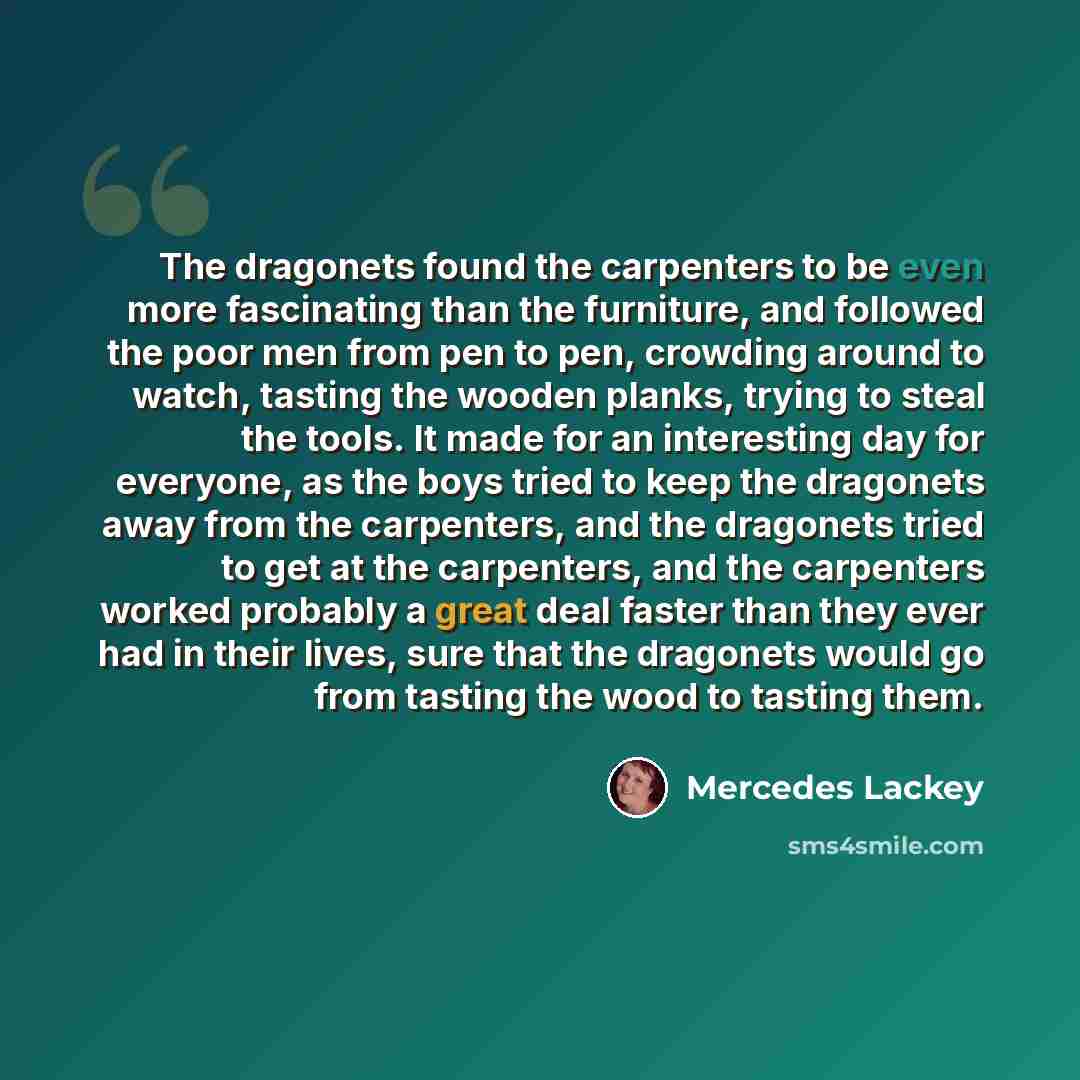 “The dragonets found the carpenters to be even more fascinating than the furniture, and followed the poor men from pen to pen, crowding around to watch, tasting the wooden planks, trying to steal the tools. It made for an interesting day for everyone, as the boys tried to keep the dragonets away…” quote by Mercedes Lackey