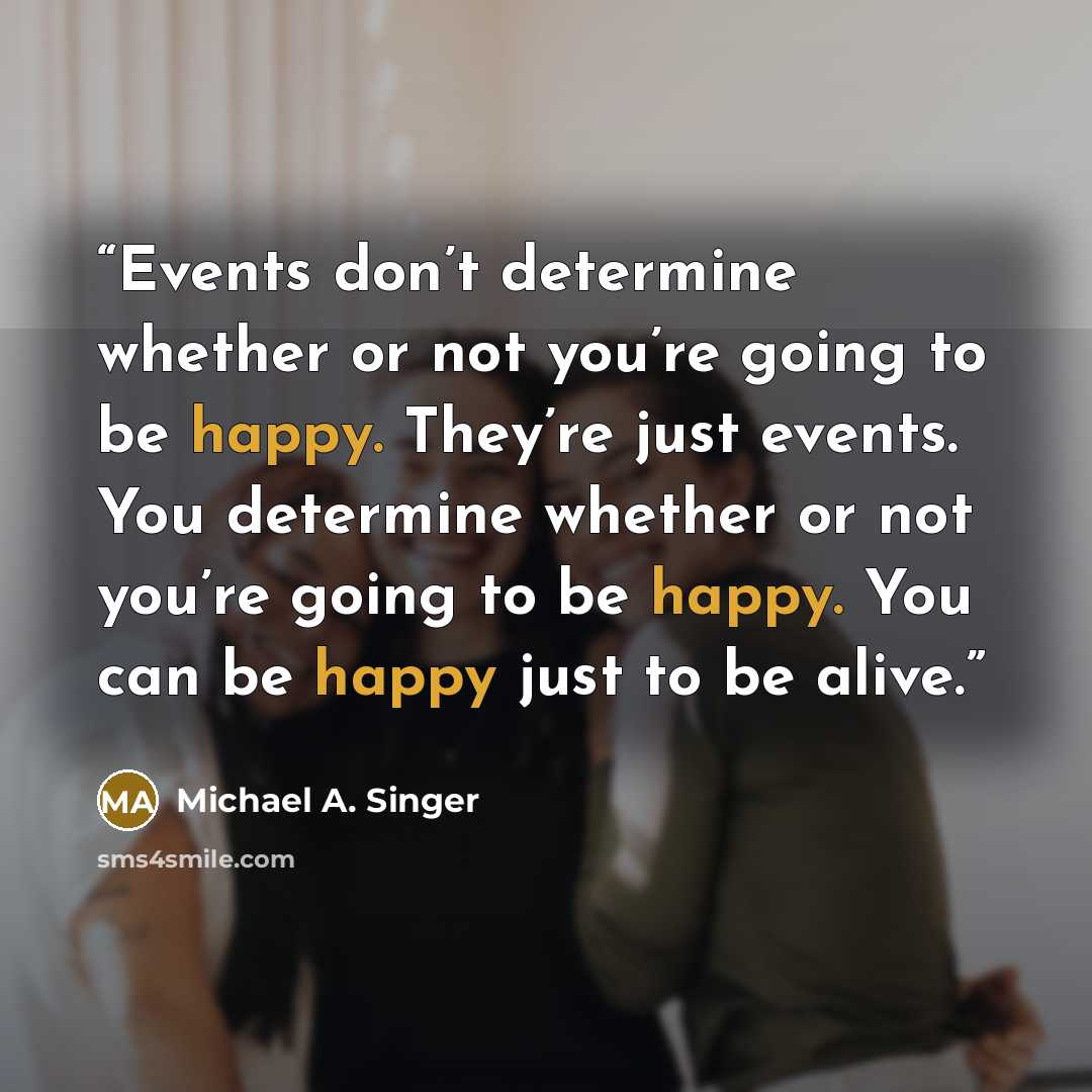 “Events don’t determine whether or not you’re going to be happy. They’re just events. You determine whether or not you’re going to be happy. You can be happy just to be alive.” quote by Michael A. Singer