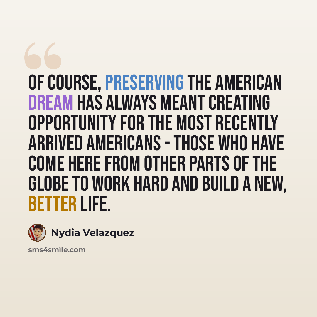 “Of course, preserving the American dream has always meant creating opportunity for the most recently arrived Americans - those who have come here from other parts of the globe to work hard and build a new, better life.” quote by Nydia Velazquez