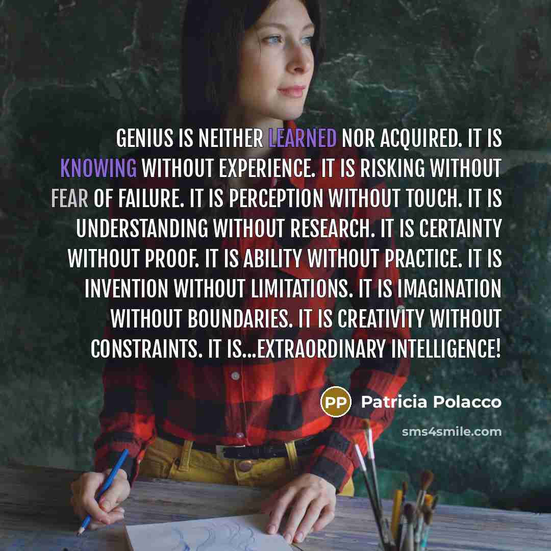 “Genius is neither learned nor acquired. It is knowing without experience. It is risking without fear of failure. It is perception without touch. It is understanding without research. It is certainty without proof. It is ability without practice. It is invention without limitations. It is…” quote by Patricia Polacco