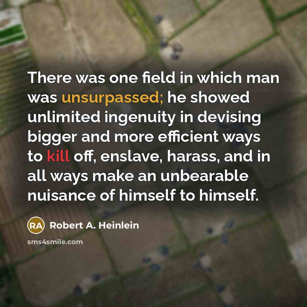 “There was one field in which man was unsurpassed; he showed unlimited ingenuity in devising bigger and more efficient ways to kill off, enslave, harass, and in all ways make an unbearable nuisance of himself to himself.” quote by Robert A. Heinlein