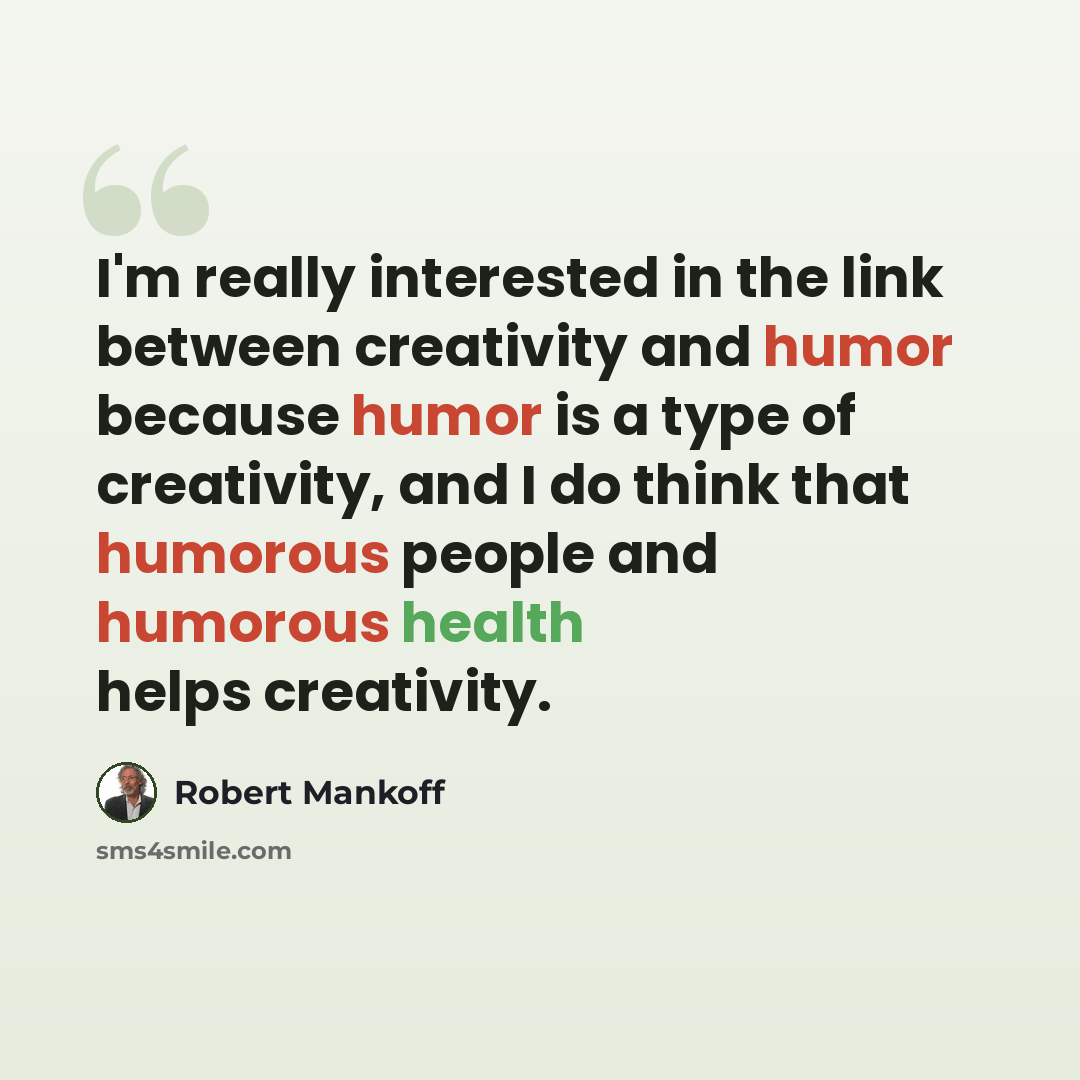 “I'm really interested in the link between creativity and humor because humor is a type of creativity, and I do think that humorous people and humorous health helps creativity.” quote by Robert Mankoff