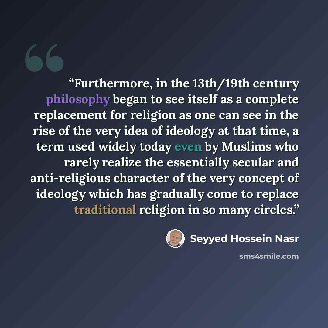 “Furthermore, in the 13th/19th century philosophy began to see itself as a complete replacement for religion as one can see in the rise of the very idea of ideology at that time, a term used widely today even by Muslims who rarely realize the essentially secular and anti-religious character of the…” quote by Seyyed Hossein Nasr