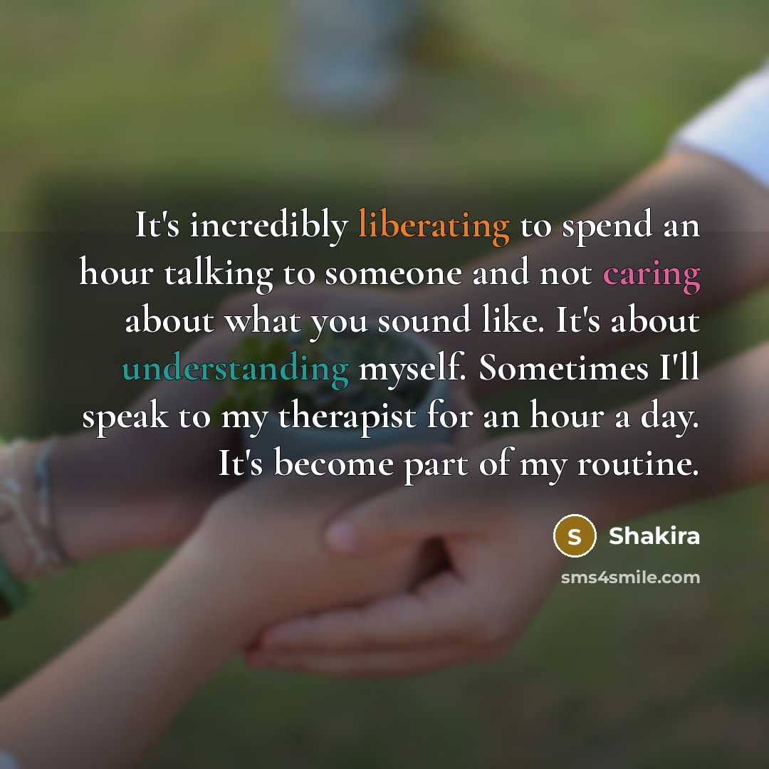 “It's incredibly liberating to spend an hour talking to someone and not caring about what you sound like. It's about understanding myself. Sometimes I'll speak to my therapist for an hour a day. It's become part of my routine.” quote by Shakira