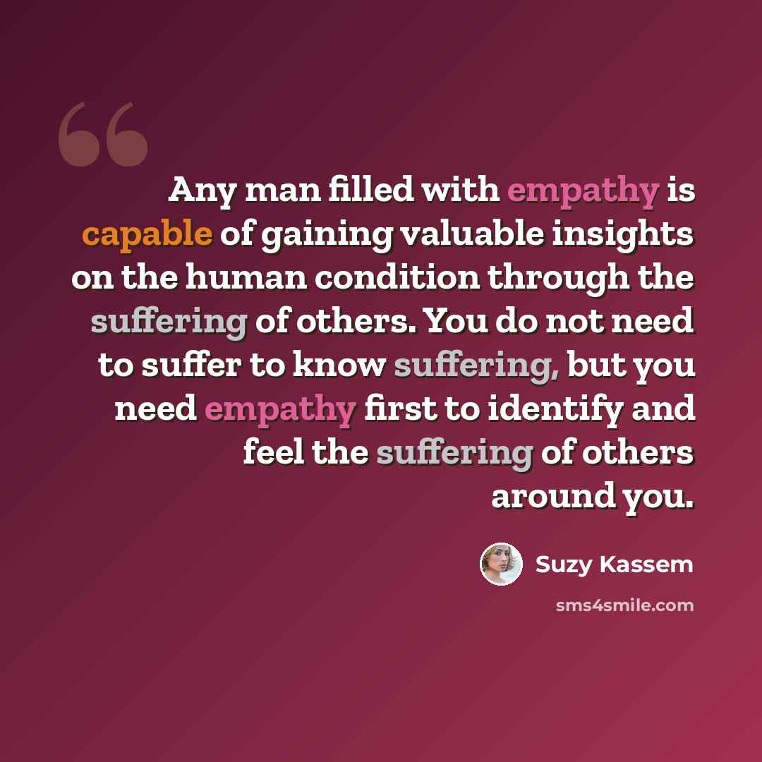“Any man filled with empathy is capable of gaining valuable insights on the human condition through the suffering of others. You do not need to suffer to know suffering, but you need empathy first to identify and feel the suffering of others around you.” quote by Suzy Kassem