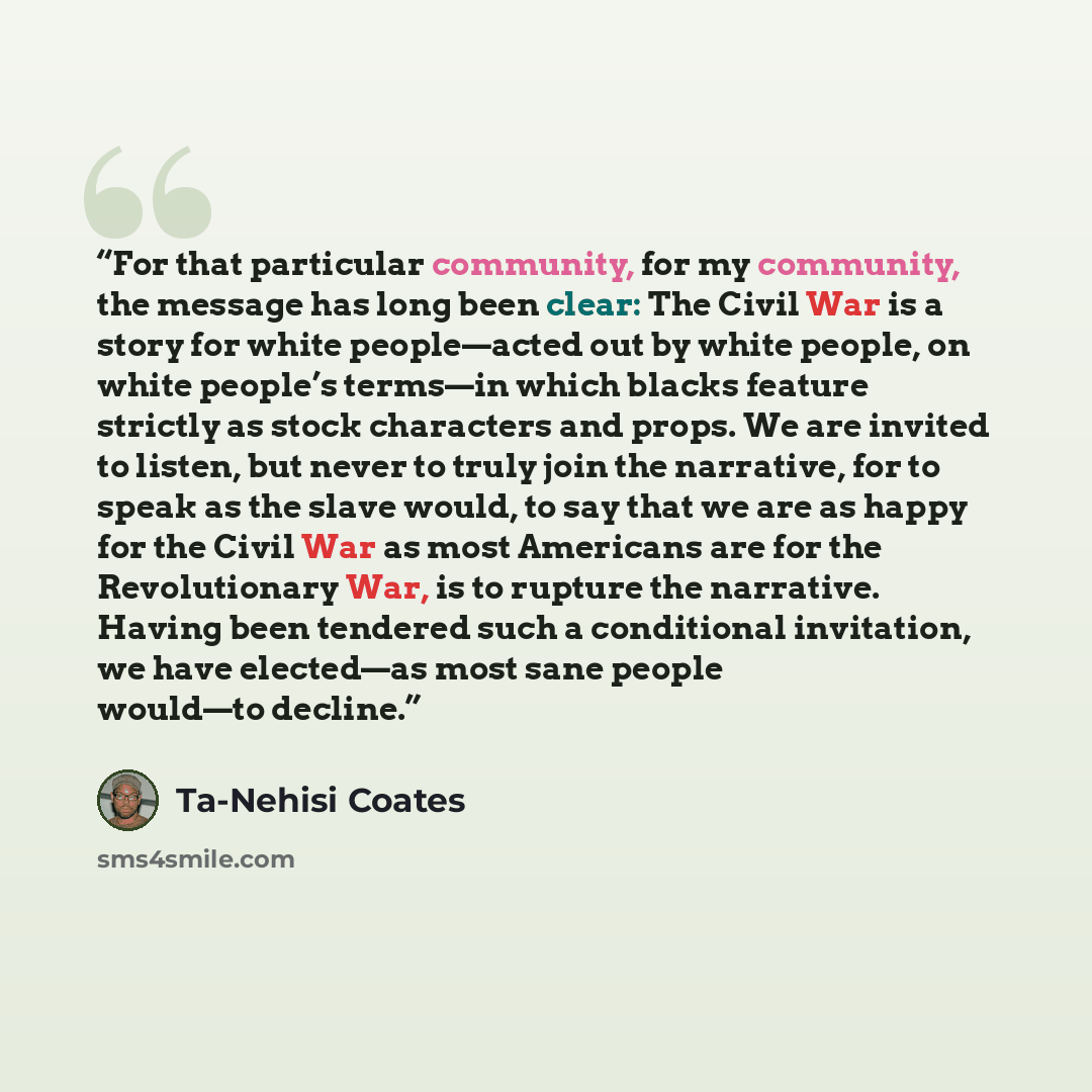 “For that particular community, for my community, the message has long been clear: The Civil War is a story for white people—acted out by white people, on white people’s terms—in which blacks feature strictly as stock characters and props. We are invited to listen, but never to truly join the…” quote by Ta-Nehisi Coates