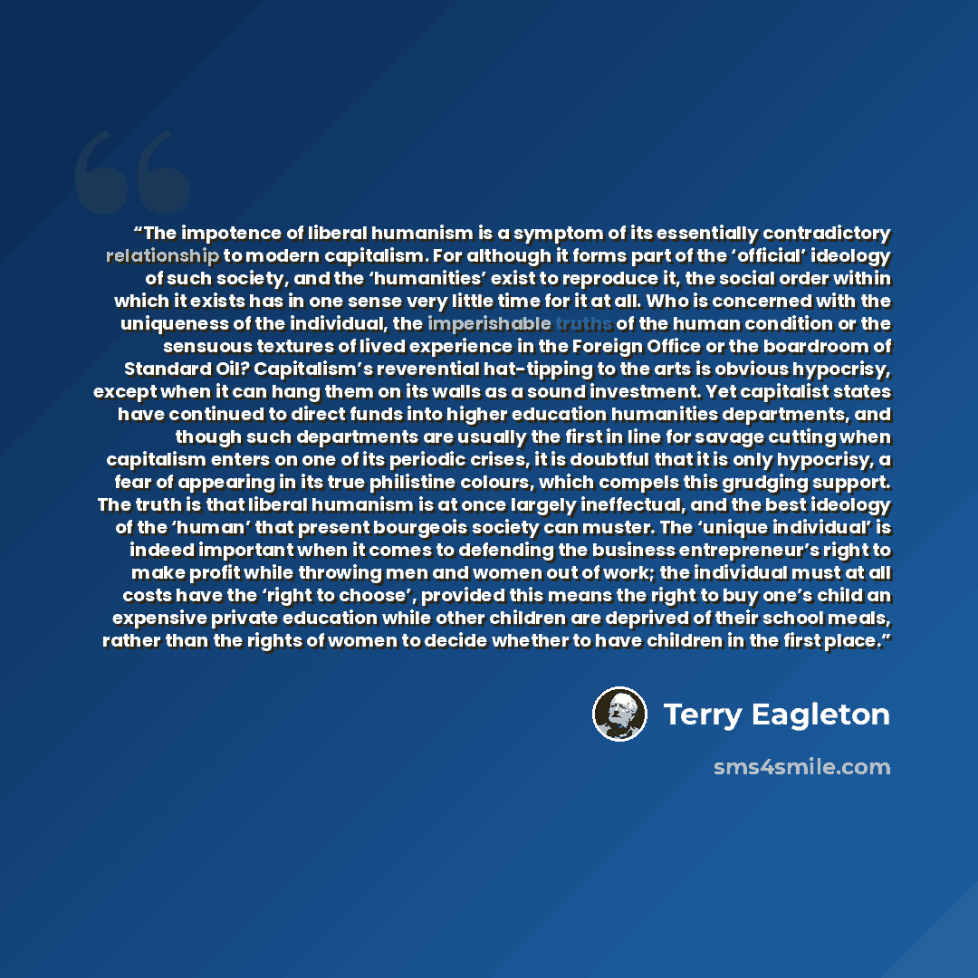 “The impotence of liberal humanism is a symptom of its essentially contradictory relationship to modern capitalism. For although it forms part of the ‘official’ ideology of such society, and the ‘humanities’ exist to reproduce it, the social order within which it exists has in one sense very little…” quote by Terry Eagleton