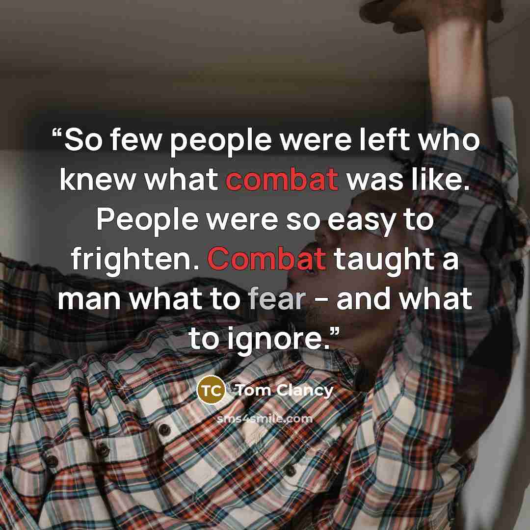 “So few people were left who knew what combat was like. People were so easy to frighten. Combat taught a man what to fear – and what to ignore.” quote by Tom Clancy
