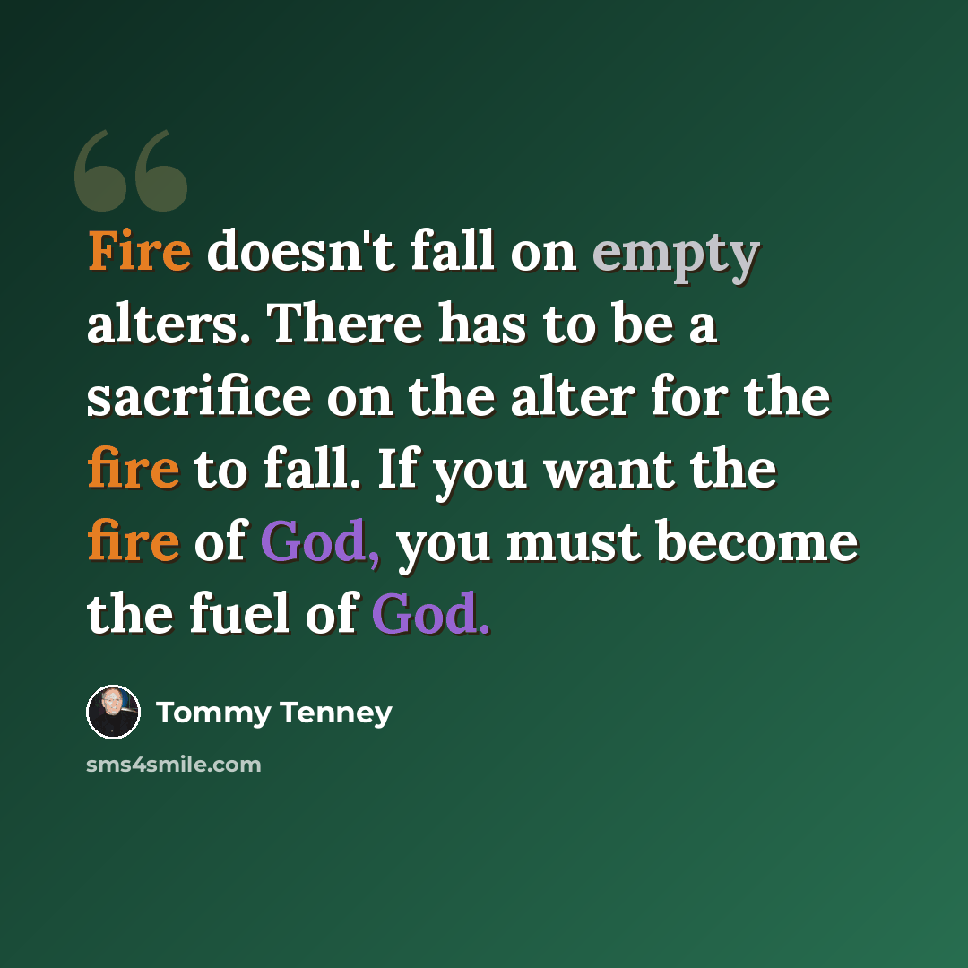 “Fire doesn't fall on empty alters. There has to be a sacrifice on the alter for the fire to fall. If you want the fire of God, you must become the fuel of God.” quote by Tommy Tenney