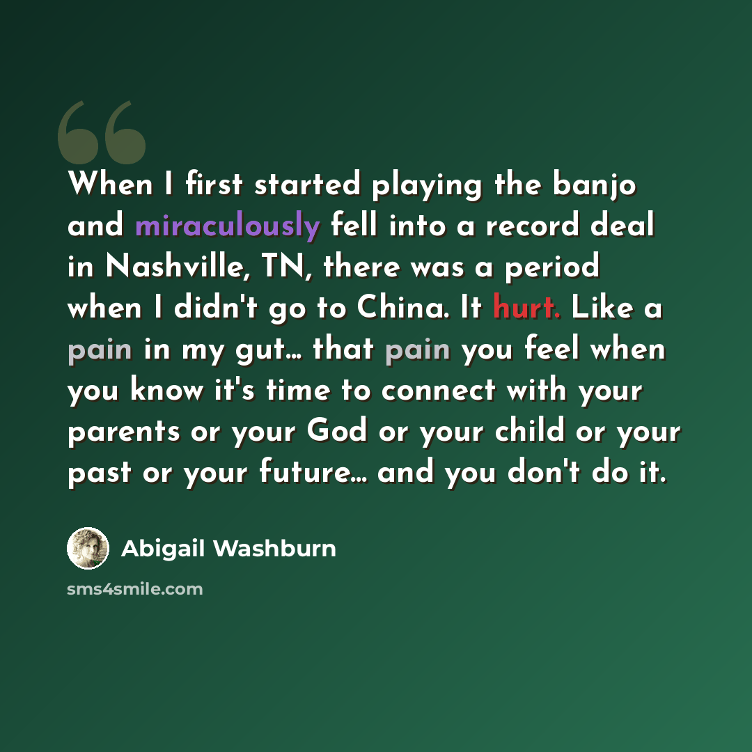 “When I first started playing the banjo and miraculously fell into a record deal in Nashville, TN, there was a period when I didn't go to China. It hurt. Like a pain in my gut... that pain you feel when you know it's time to connect with your parents or your God or your child or your past or your…” quote by Abigail Washburn