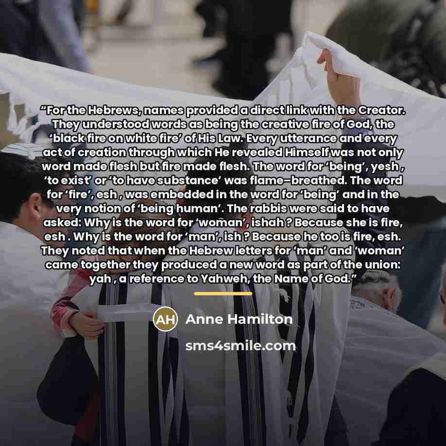 “For the Hebrews, names provided a direct link with the Creator. They understood words as being the creative fire of God, the ‘black fire on white fire’ of His Law. Every utterance and every act of creation through which He revealed Himself was not only word made flesh but fire made flesh. The word…” quote by Anne Hamilton