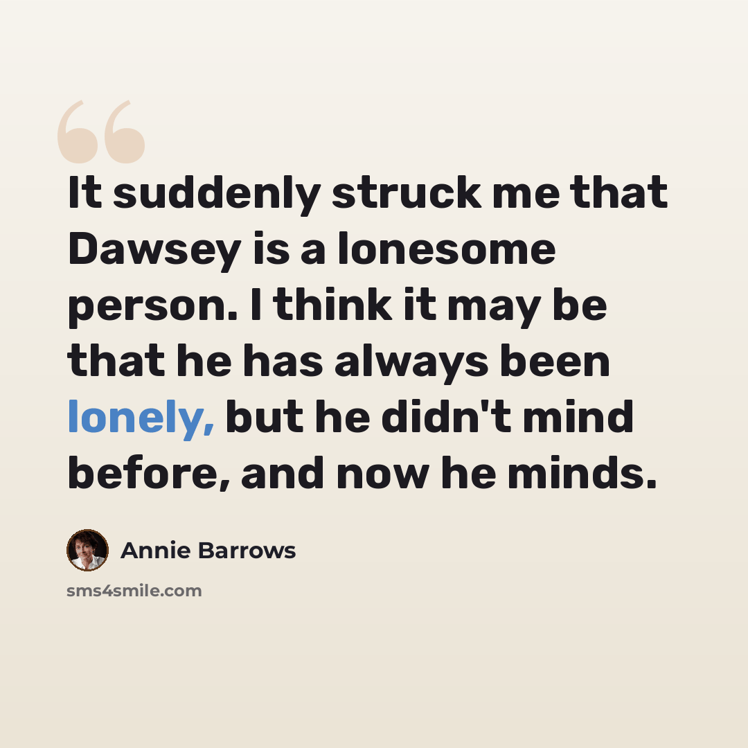 “It suddenly struck me that Dawsey is a lonesome person. I think it may be that he has always been lonely, but he didn't mind before, and now he minds.” quote by Annie Barrows