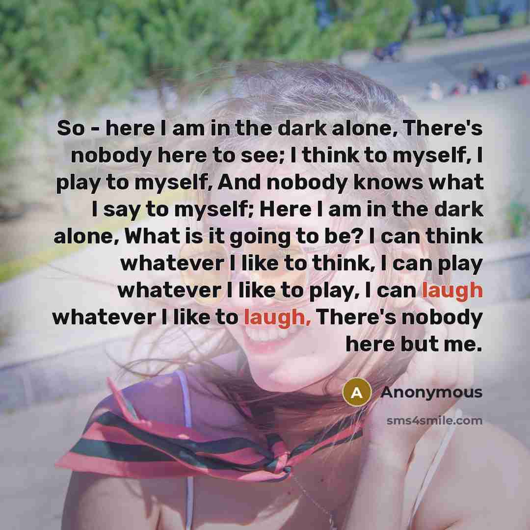 “So - here I am in the dark alone, There's nobody here to see; I think to myself, I play to myself, And nobody knows what I say to myself; Here I am in the dark alone, What is it going to be? I can think whatever I like to think, I can play whatever I like to play, I can laugh whatever I like to…” quote by Anonymous