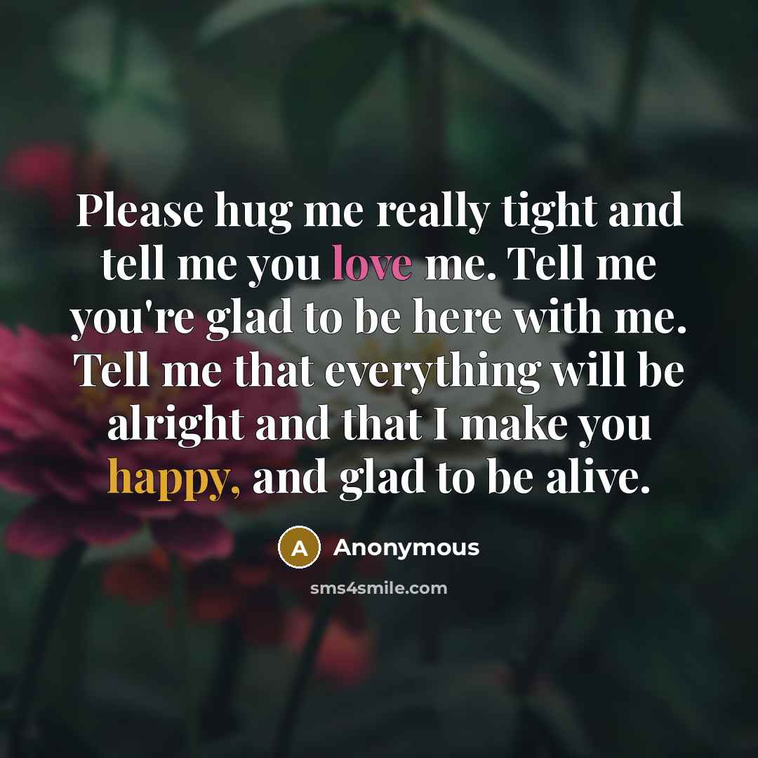 “Please hug me really tight and tell me you love me. Tell me you're glad to be here with me. Tell me that everything will be alright and that I make you happy, and glad to be alive.” quote by Anonymous