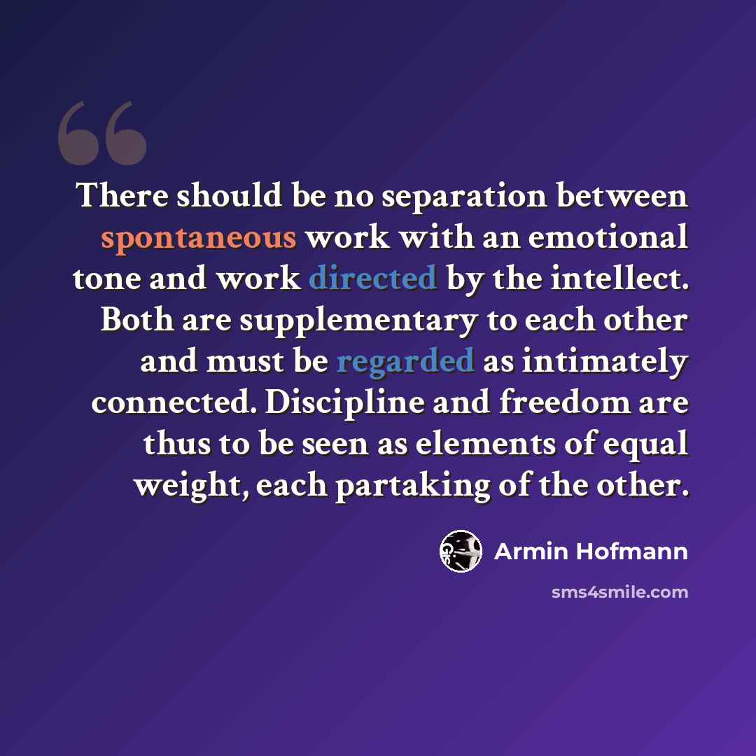 “There should be no separation between spontaneous work with an emotional tone and work directed by the intellect. Both are supplementary to each other and must be regarded as intimately connected. Discipline and freedom are thus to be seen as elements of equal weight, each partaking of the other.” quote by Armin Hofmann