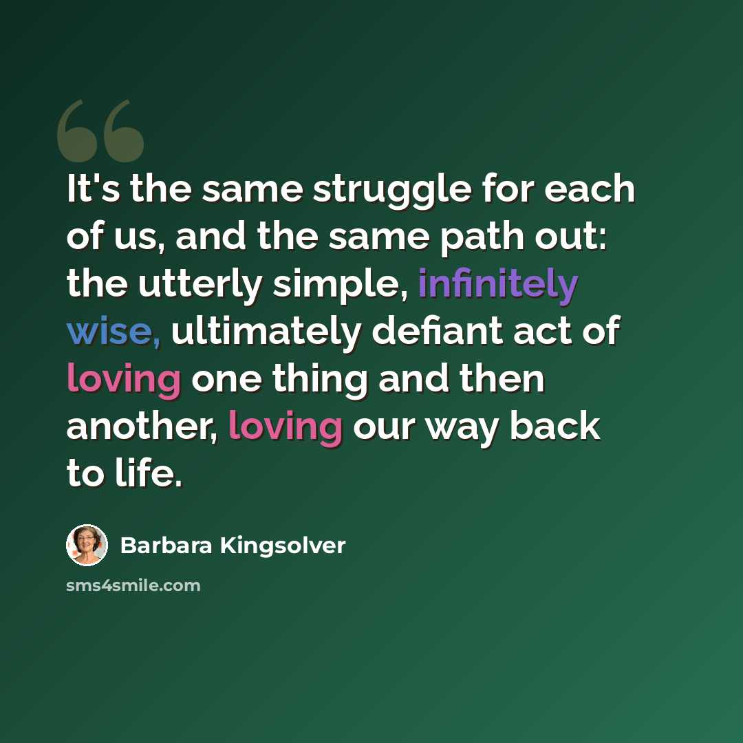 “It's the same struggle for each of us, and the same path out: the utterly simple, infinitely wise, ultimately defiant act of loving one thing and then another, loving our way back to life.” quote by Barbara Kingsolver