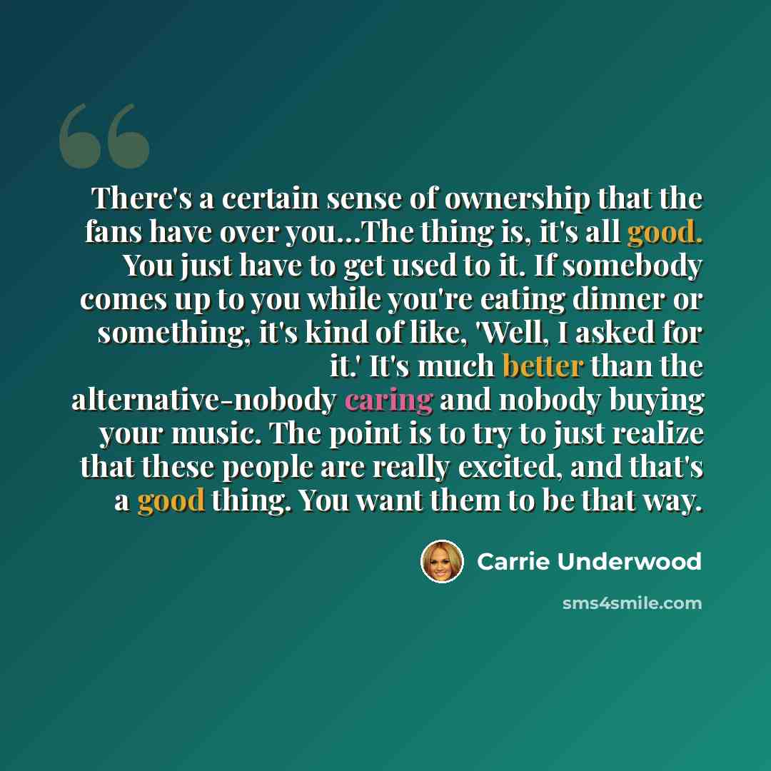 “There's a certain sense of ownership that the fans have over you…The thing is, it's all good. You just have to get used to it. If somebody comes up to you while you're eating dinner or something, it's kind of like, 'Well, I asked for it.' It's much better than the alternative-nobody caring and…” quote by Carrie Underwood