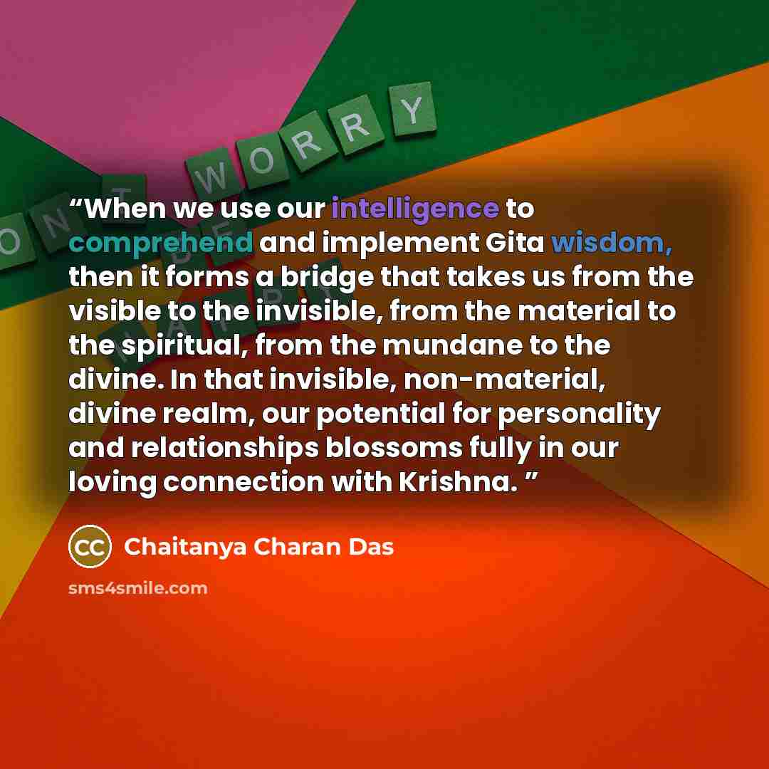“When we use our intelligence to comprehend and implement Gita wisdom, then it forms a bridge that takes us from the visible to the invisible, from the material to the spiritual, from the mundane to the divine. In that invisible, non-material, divine realm, our potential for personality and…” quote by Chaitanya Charan Das