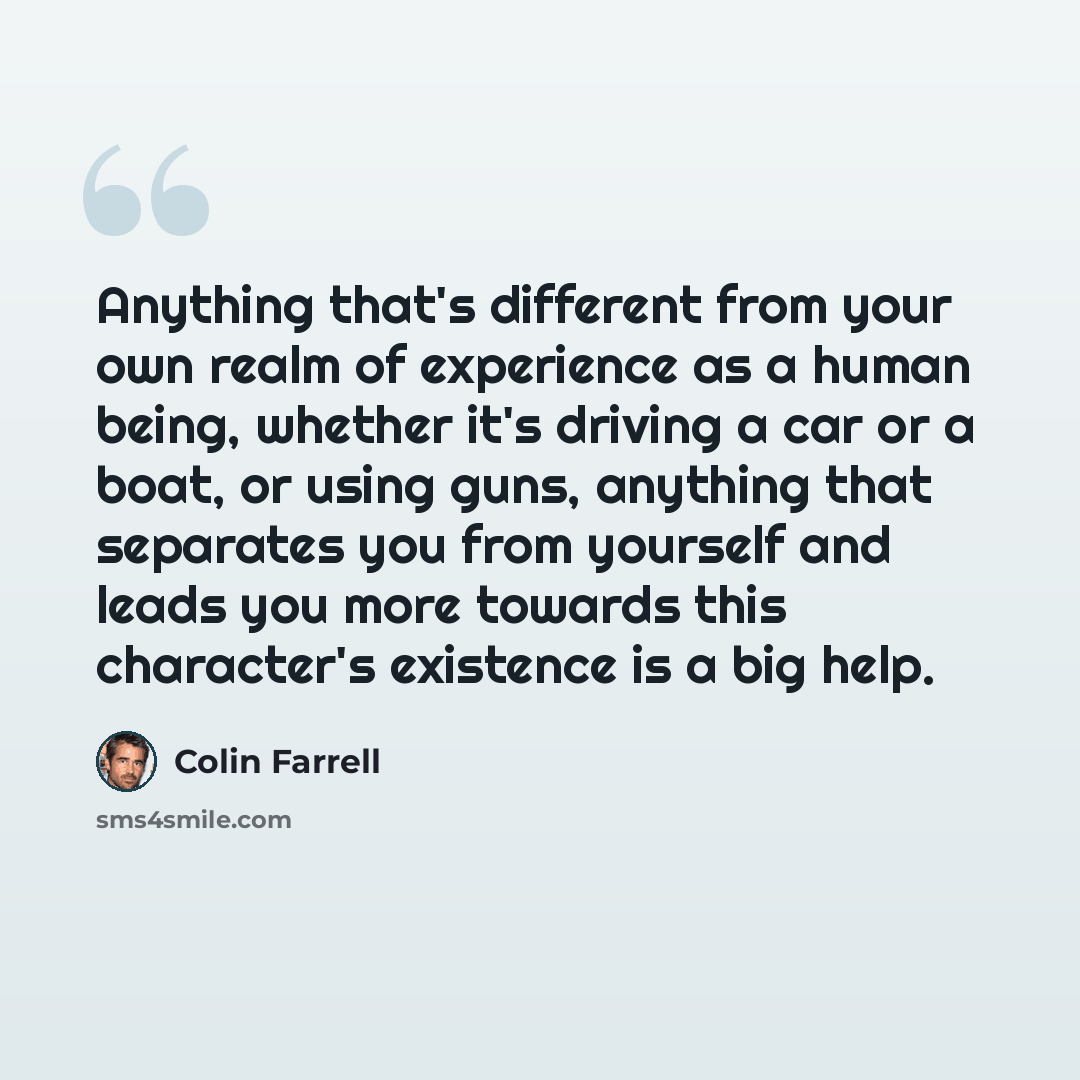 “Anything that's different from your own realm of experience as a human being, whether it's driving a car or a boat, or using guns, anything that separates you from yourself and leads you more towards this character's existence is a big help.” quote by Colin Farrell