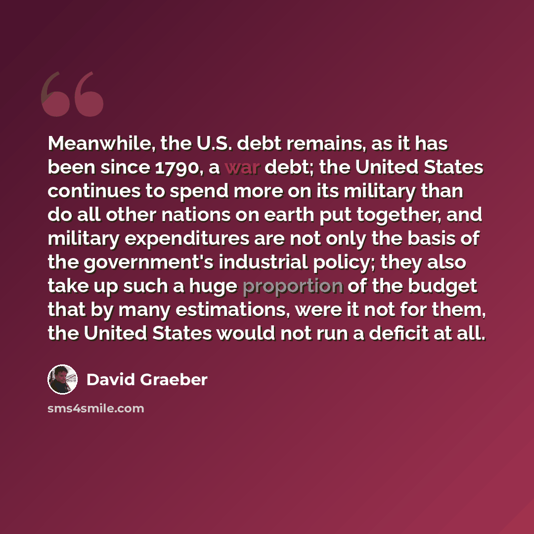 “Meanwhile, the U.S. debt remains, as it has been since 1790, a war debt; the United States continues to spend more on its military than do all other nations on earth put together, and military expenditures are not only the basis of the government's industrial policy; they also take up such a huge…” quote by David Graeber