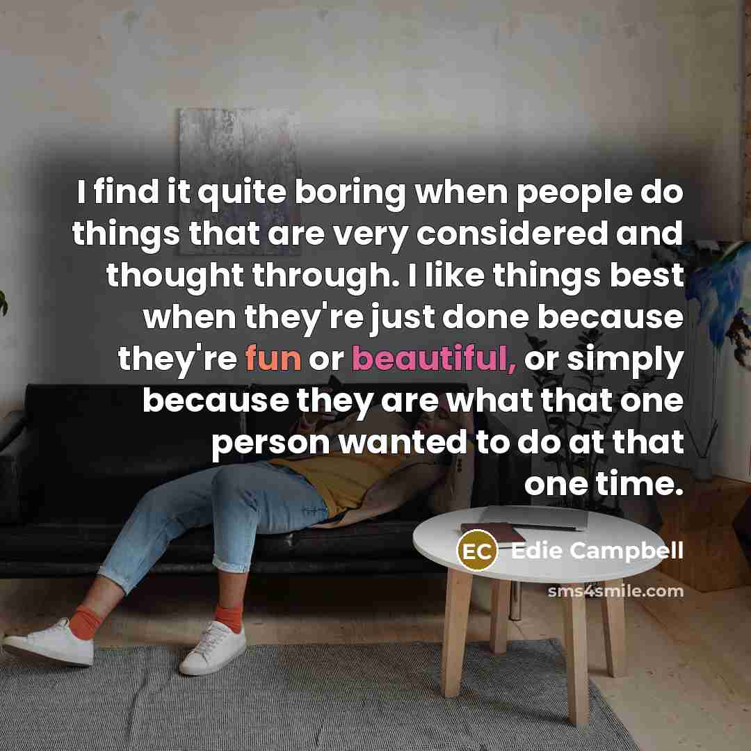 “I find it quite boring when people do things that are very considered and thought through. I like things best when they're just done because they're fun or beautiful, or simply because they are what that one person wanted to do at that one time.” quote by Edie Campbell
