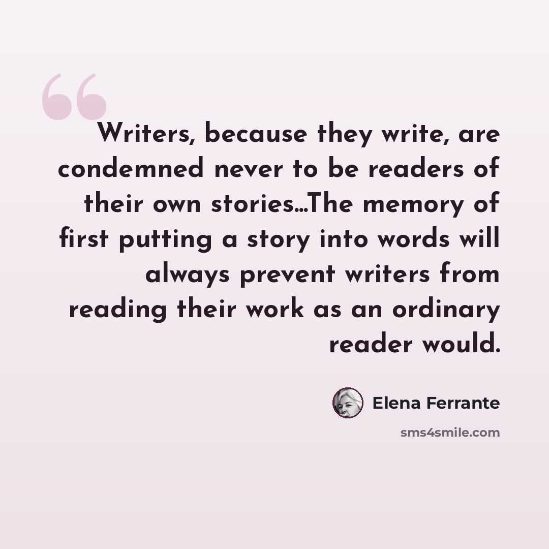 “Writers, because they write, are condemned never to be readers of their own stories...The memory of first putting a story into words will always prevent writers from reading their work as an ordinary reader would.” quote by Elena Ferrante