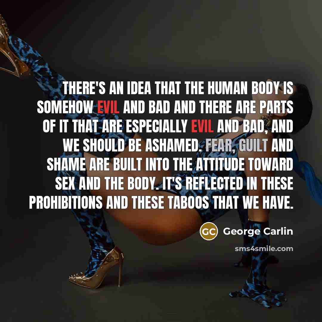 “There's an idea that the human body is somehow evil and bad and there are parts of it that are especially evil and bad, and we should be ashamed. Fear, guilt and shame are built into the attitude toward sex and the body. It's reflected in these prohibitions and these taboos that we have.” quote by George Carlin