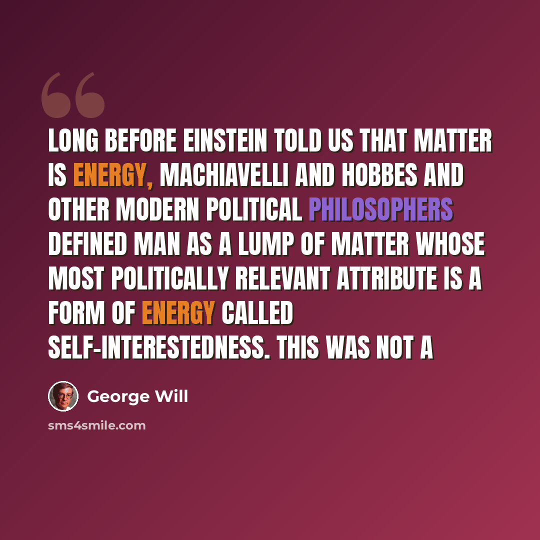 “Long before Einstein told us that matter is energy, Machiavelli and Hobbes and other modern political philosophers defined man as a lump of matter whose most politically relevant attribute is a form of energy called self-interestedness. This was not a” quote by George Will
