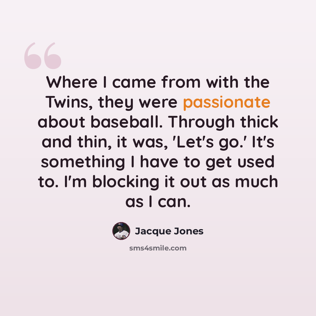 “Where I came from with the Twins, they were passionate about baseball. Through thick and thin, it was, 'Let's go.' It's something I have to get used to. I'm blocking it out as much as I can.” quote by Jacque Jones