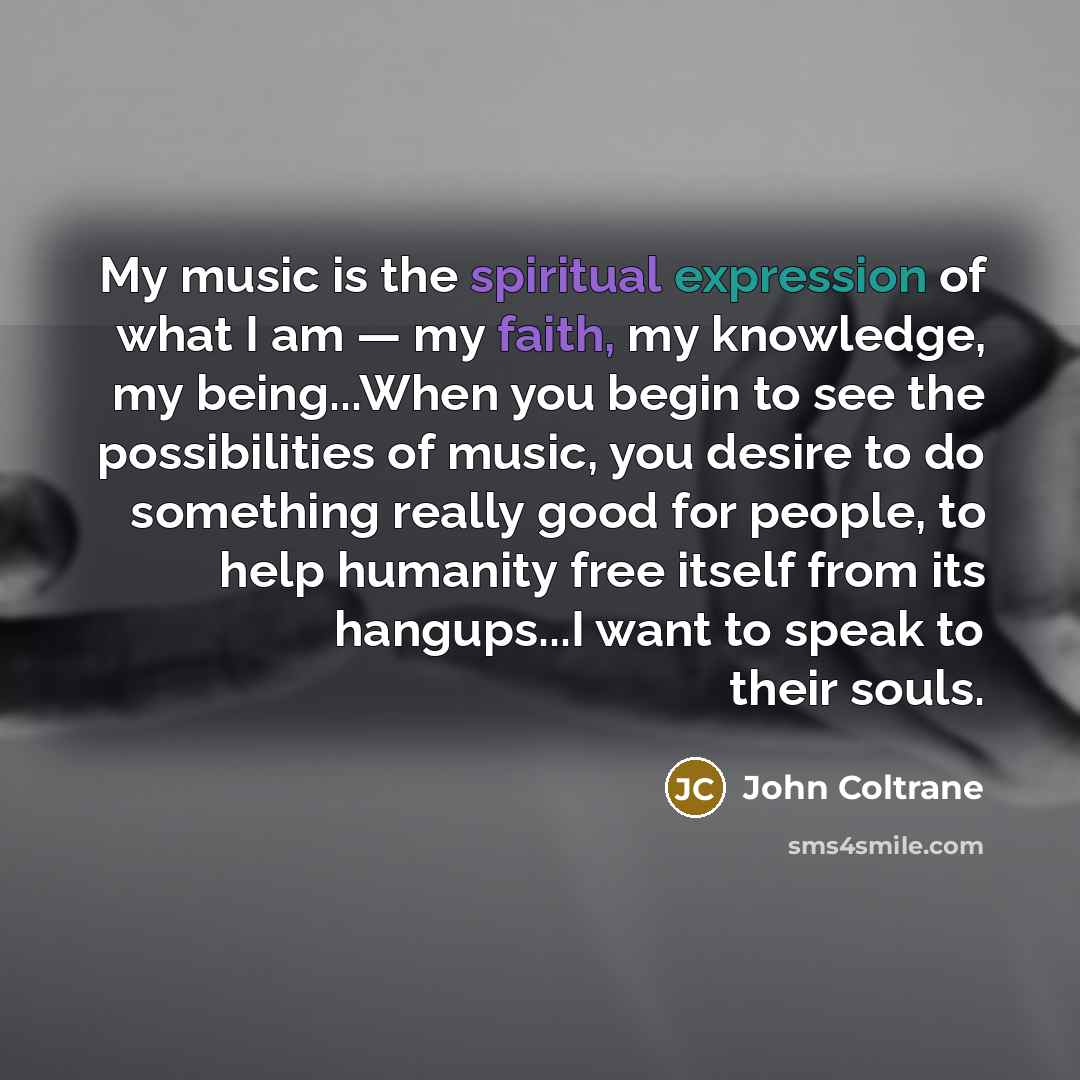 “My music is the spiritual expression of what I am — my faith, my knowledge, my being...When you begin to see the possibilities of music, you desire to do something really good for people, to help humanity free itself from its hangups...I want to speak to their souls.” quote by John Coltrane