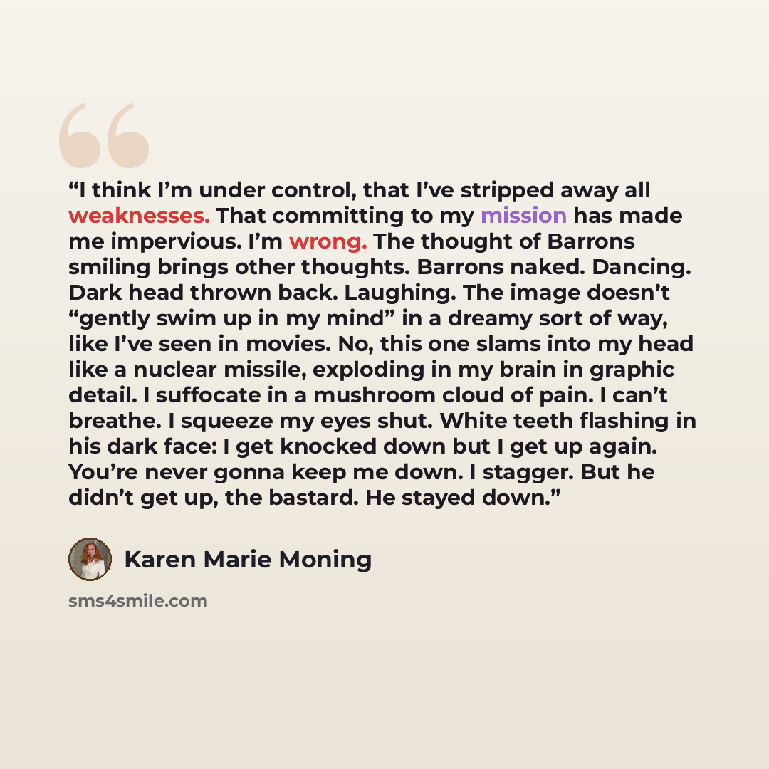 “I think I’m under control, that I’ve stripped away all weaknesses. That committing to my mission has made me impervious. I’m wrong. The thought of Barrons smiling brings other thoughts. Barrons naked. Dancing. Dark head thrown back. Laughing. The image doesn’t “gently swim up in my mind” in a…” quote by Karen Marie Moning