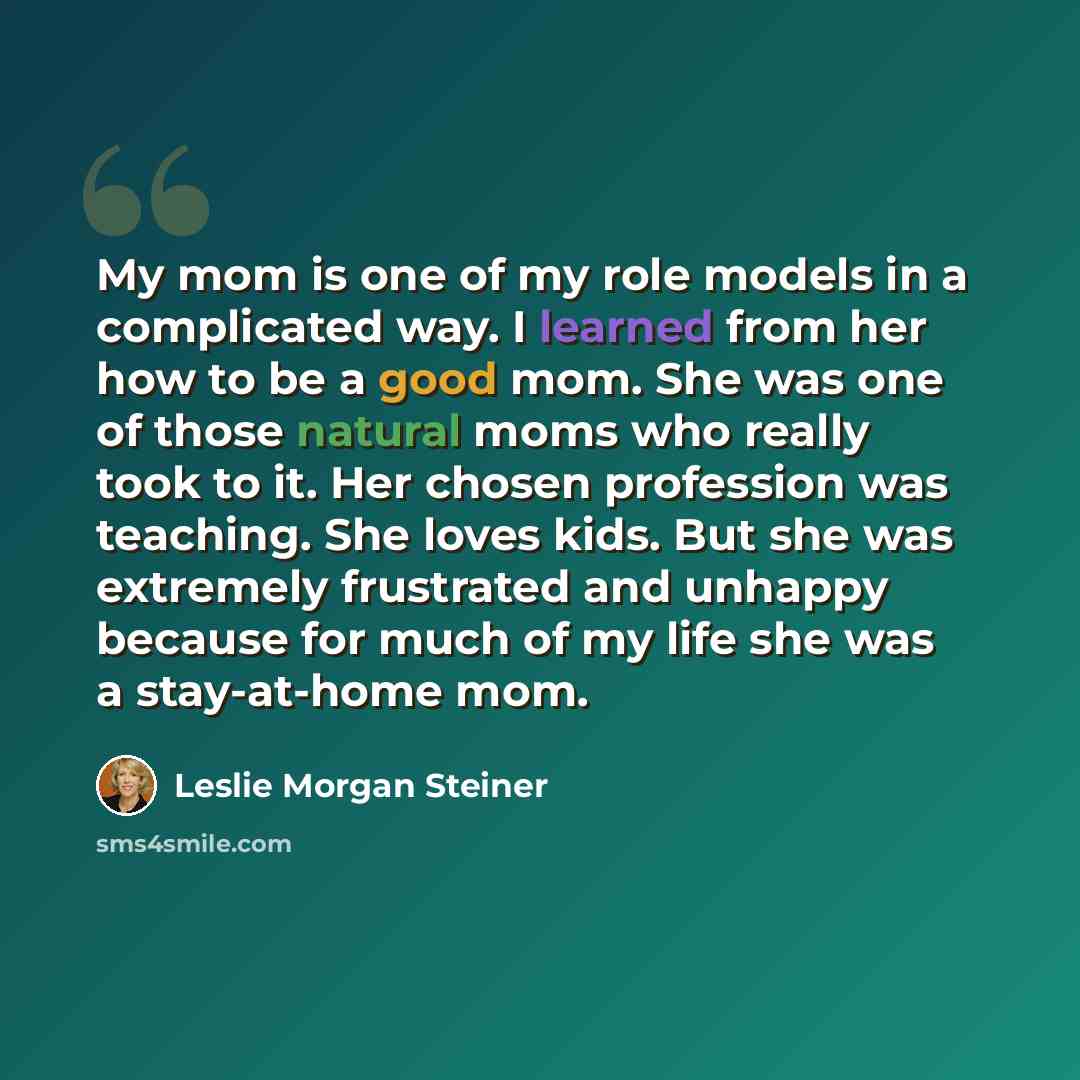 “My mom is one of my role models in a complicated way. I learned from her how to be a good mom. She was one of those natural moms who really took to it. Her chosen profession was teaching. She loves kids. But she was extremely frustrated and unhappy because for much of my life she was a…” quote by Leslie Morgan Steiner