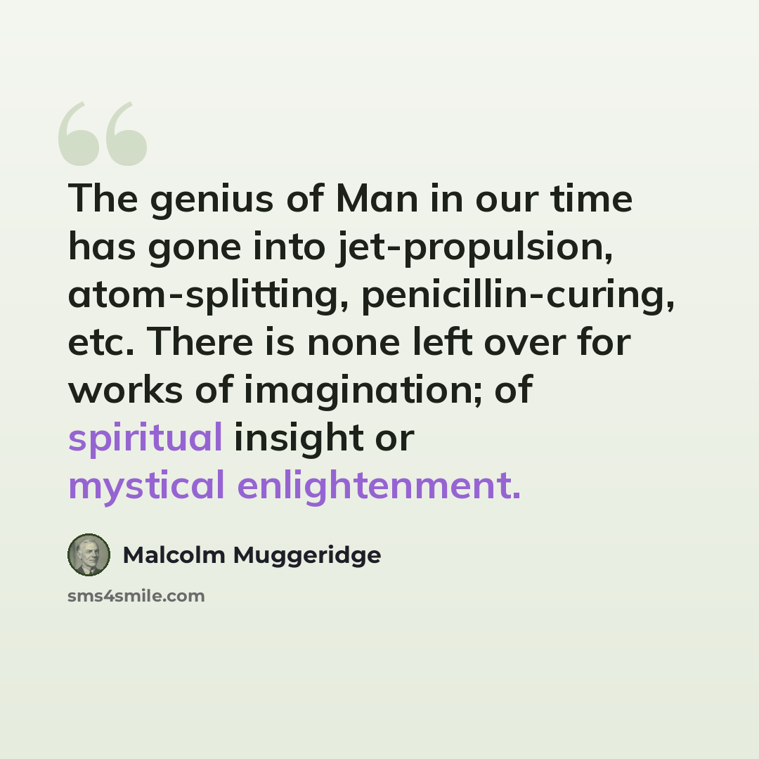 “The genius of Man in our time has gone into jet-propulsion, atom-splitting, penicillin-curing, etc. There is none left over for works of imagination; of spiritual insight or mystical enlightenment.” quote by Malcolm Muggeridge