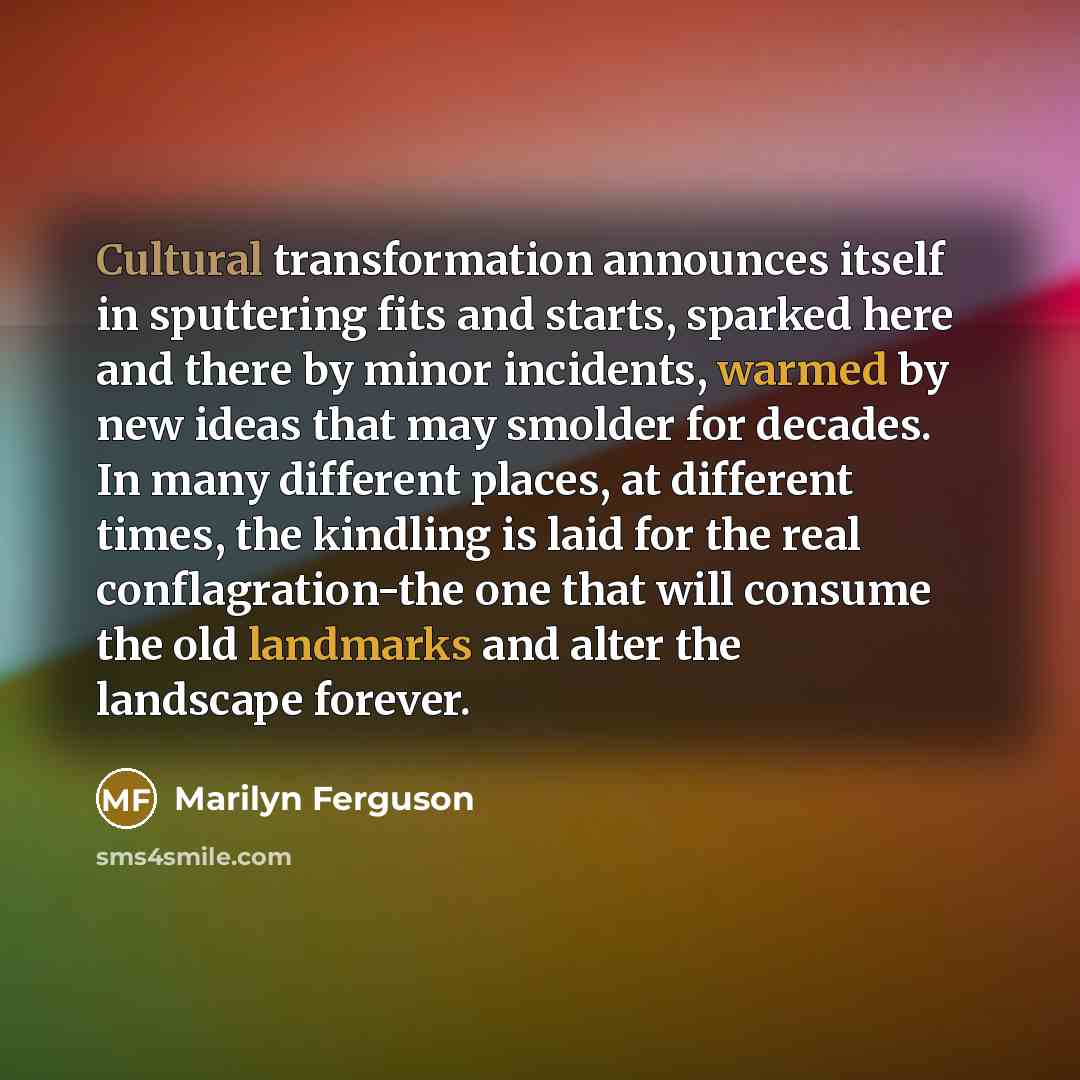 “Cultural transformation announces itself in sputtering fits and starts, sparked here and there by minor incidents, warmed by new ideas that may smolder for decades. In many different places, at different times, the kindling is laid for the real conflagration-the one that will consume the old…” quote by Marilyn Ferguson