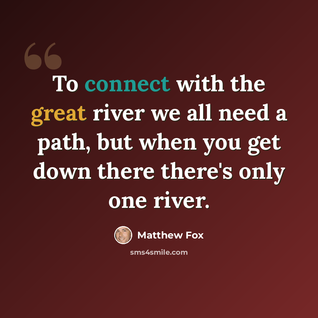 “To connect with the great river we all need a path, but when you get down there there's only one river.” quote by Matthew Fox