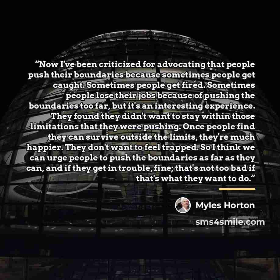 “Now I've been criticized for advocating that people push their boundaries because sometimes people get caught. Sometimes people get fired. Sometimes people lose their jobs because of pushing the boundaries too far, but it's an interesting experience. They found they didn't want to stay within…” quote by Myles Horton