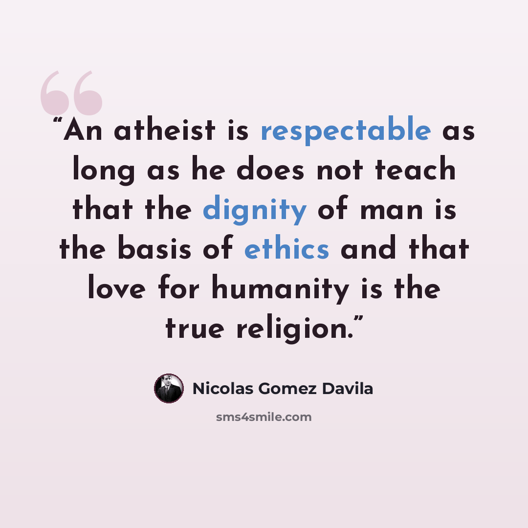 “An atheist is respectable as long as he does not teach that the dignity of man is the basis of ethics and that love for humanity is the true religion.” quote by Nicolás Gómez Dávila