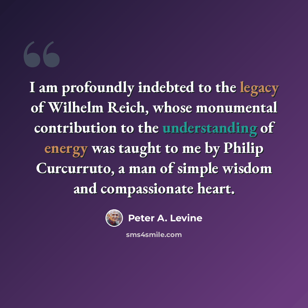 “I am profoundly indebted to the legacy of Wilhelm Reich, whose monumental contribution to the understanding of energy was taught to me by Philip Curcurruto, a man of simple wisdom and compassionate heart.” quote by Peter A. Levine