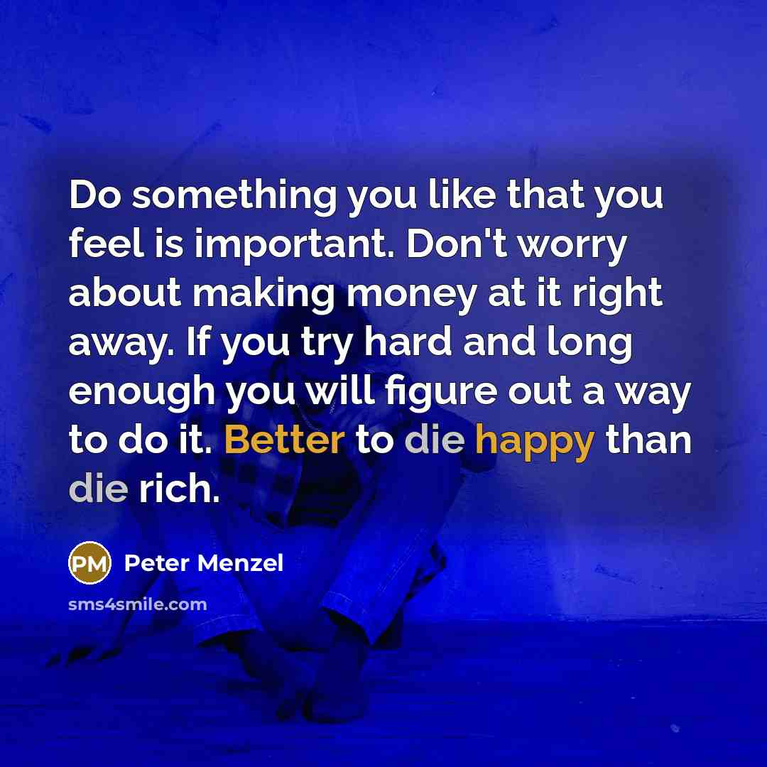 “Do something you like that you feel is important. Don't worry about making money at it right away. If you try hard and long enough you will figure out a way to do it. Better to die happy than die rich.” quote by Peter Menzel