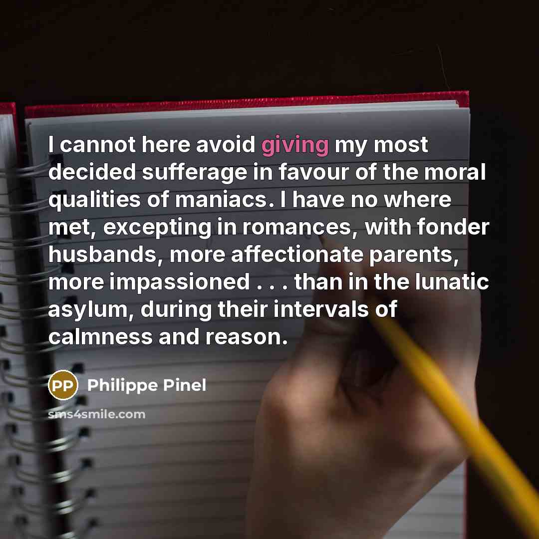 “I cannot here avoid giving my most decided sufferage in favour of the moral qualities of maniacs. I have no where met, excepting in romances, with fonder husbands, more affectionate parents, more impassioned . . . than in the lunatic asylum, during their intervals of calmness and reason.” quote by Philippe Pinel