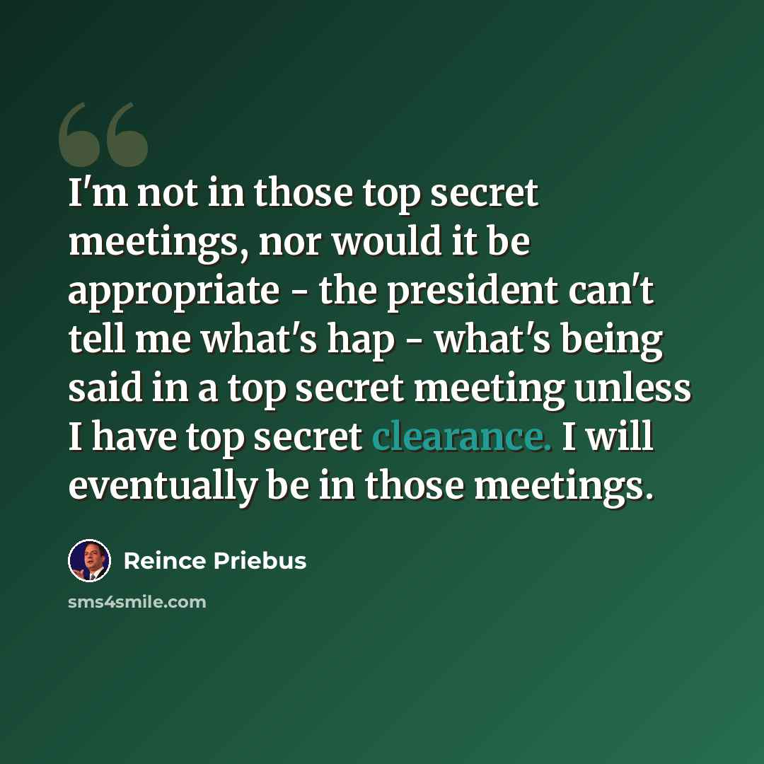 “I'm not in those top secret meetings, nor would it be appropriate - the president can't tell me what's hap - what's being said in a top secret meeting unless I have top secret clearance. I will eventually be in those meetings.” quote by Reince Priebus